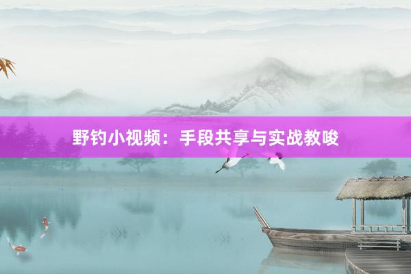 野钓小视频：手段共享与实战教唆