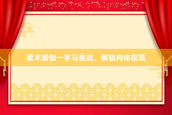 柔术瑜伽一字马挑战，解锁肉体极限