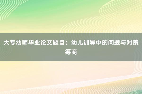 大专幼师毕业论文题目：幼儿训导中的问题与对策筹商
